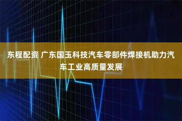 东程配资 广东国玉科技汽车零部件焊接机助力汽车工业高质量发展