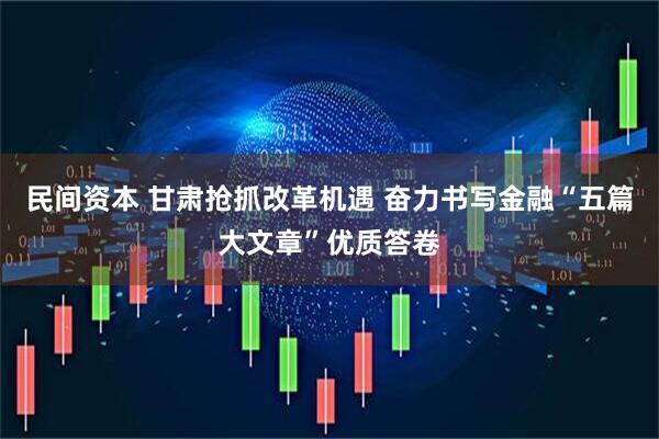 民间资本 甘肃抢抓改革机遇 奋力书写金融“五篇大文章”优质答卷